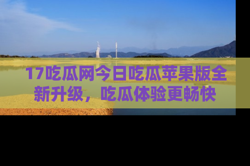 17吃瓜网今日吃瓜苹果版全新升级，吃瓜体验更畅快