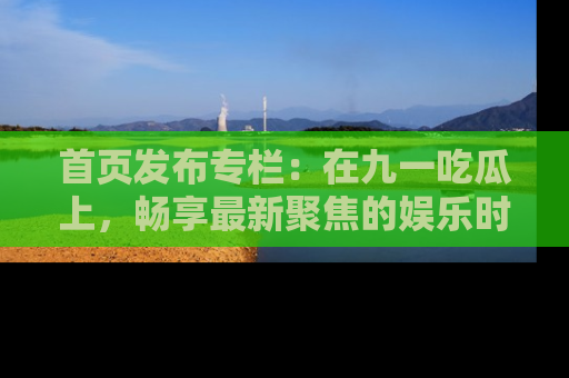 首页发布专栏：在九一吃瓜上，畅享最新聚焦的娱乐时讯