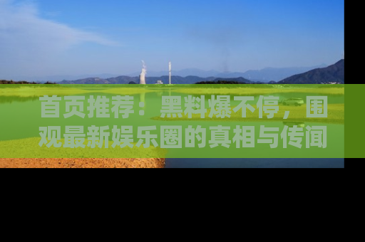 首页推荐：黑料爆不停，围观最新娱乐圈的真相与传闻