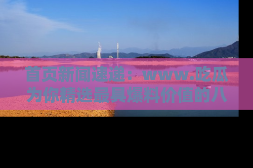 首页新闻速递：www.吃瓜为你精选最具爆料价值的八卦和趣闻！