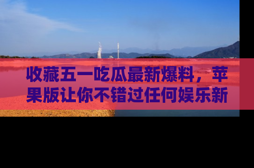 收藏五一吃瓜最新爆料，苹果版让你不错过任何娱乐新闻