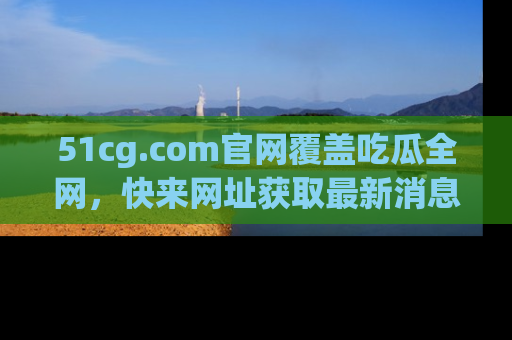51cg.com官网覆盖吃瓜全网，快来网址获取最新消息与链接！