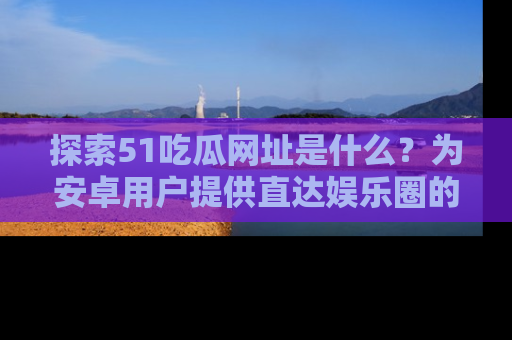 探索51吃瓜网址是什么？为安卓用户提供直达娱乐圈的途径