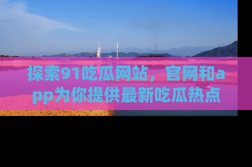 探索91吃瓜网站，官网和app为你提供最新吃瓜热点