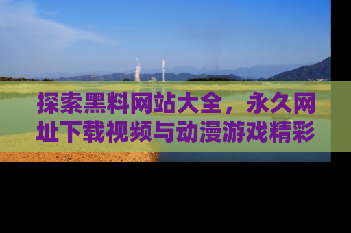 探索黑料网站大全，永久网址下载视频与动漫游戏精彩瞬间！