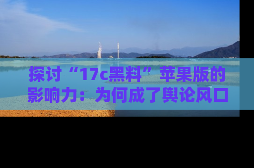 探讨“17c黑料”苹果版的影响力：为何成了舆论风口？