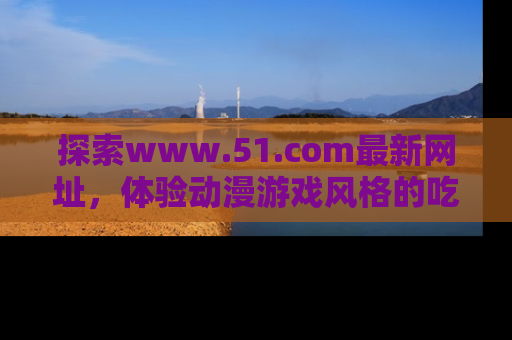 探索www.51.com最新网址，体验动漫游戏风格的吃瓜乐趣！