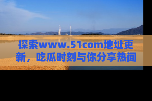 探索www.51com地址更新，吃瓜时刻与你分享热闻