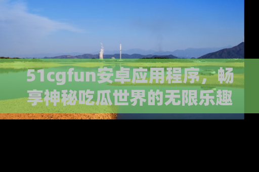 51cgfun安卓应用程序，畅享神秘吃瓜世界的无限乐趣！