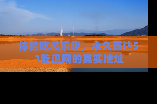 体验吃瓜乐趣，永久直达51吃瓜网的真实地址