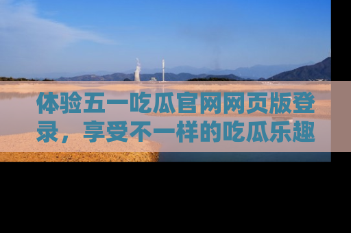 体验五一吃瓜官网网页版登录，享受不一样的吃瓜乐趣与互动体验