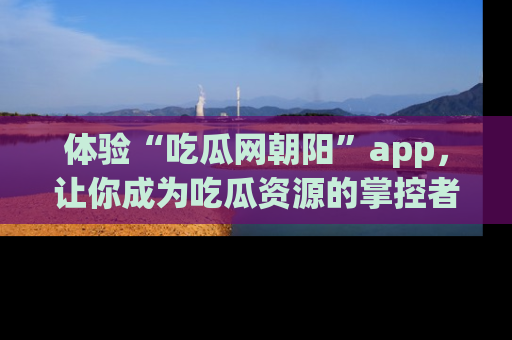 体验“吃瓜网朝阳”app，让你成为吃瓜资源的掌控者，独家资讯尽在掌握！