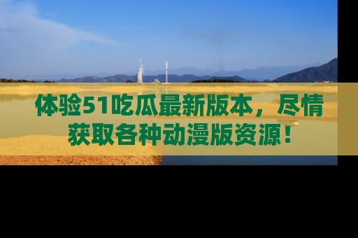 体验51吃瓜最新版本，尽情获取各种动漫版资源！
