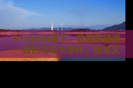 51cgfun旗下，收藏最值得一看的吃瓜大事件，搞笑又精彩！