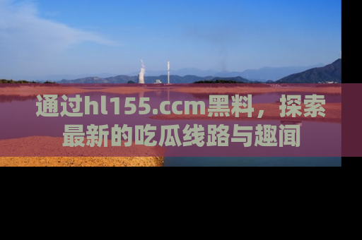 通过hl155.ccm黑料，探索最新的吃瓜线路与趣闻