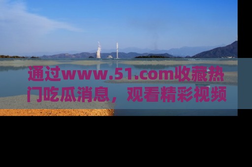 通过www.51.com收藏热门吃瓜消息，观看精彩视频与段子！