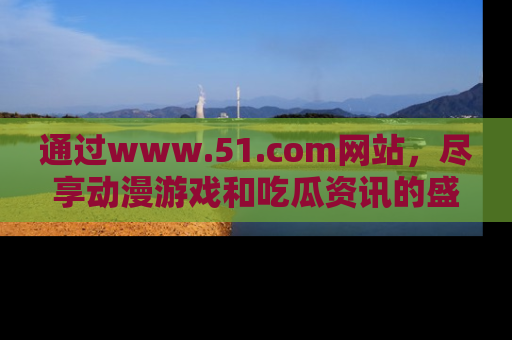 通过www.51.com网站,尽享动漫游戏和吃瓜资讯的盛宴!