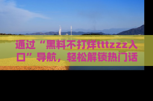 通过“黑料不打烊tttzzz入口”导航，轻松解锁热门话题及娱乐圈黑料内幕