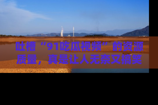 吐槽“91吃瓜视频”的资源质量,真是让人无奈又搞笑!