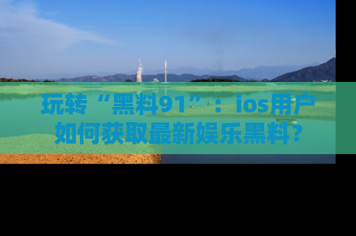 玩转“黑料91”：ios用户如何获取最新娱乐黑料？
