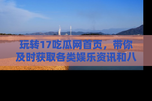 玩转17吃瓜网首页，带你及时获取各类娱乐资讯和八卦故事！