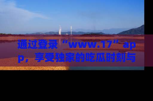 通过登录“www.17”app,享受独家的吃瓜时刻与娱乐资讯!