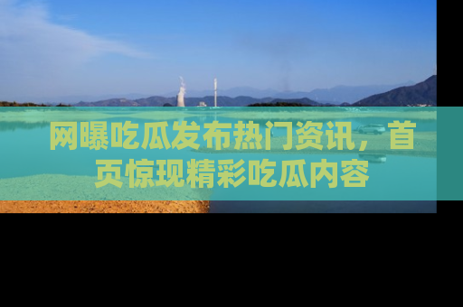 网曝吃瓜发布热门资讯，首页惊现精彩吃瓜内容