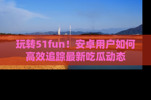 玩转51fun！安卓用户如何高效追踪最新吃瓜动态