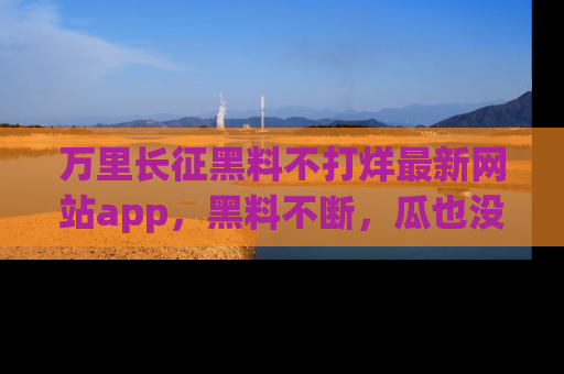 万里长征黑料不打烊最新网站app，黑料不断，瓜也没断，真香！