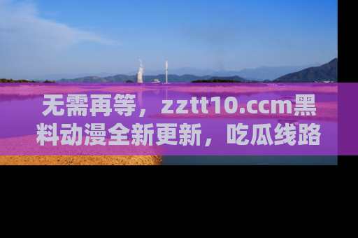 无需再等,zztt10.ccm黑料动漫全新更新,吃瓜线路佛系推荐!