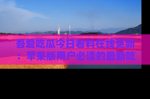 吾爱吃瓜今日看料在线更新:苹果版用户必读的最新吃瓜技巧