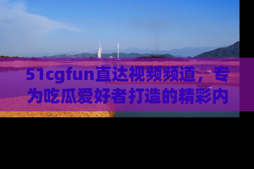 51cgfun直达视频频道，专为吃瓜爱好者打造的精彩内容库！