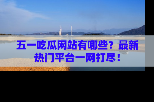 五一吃瓜网站有哪些?最新热门平台一网打尽!