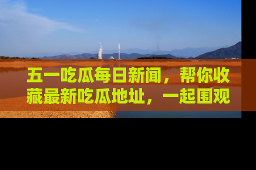 五一吃瓜每日新闻,帮你收藏最新吃瓜地址,一起围观吧!