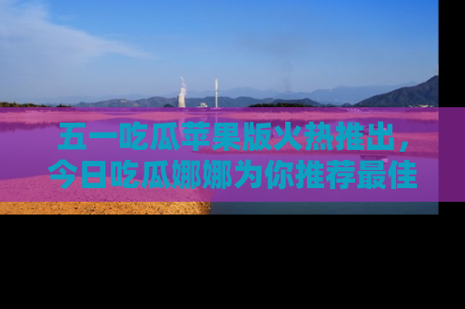 五一吃瓜苹果版火热推出,今日吃瓜娜娜为你推荐最佳美食!