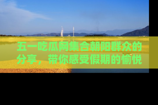 五一吃瓜网集合朝阳群众的分享,带你感受假期的愉悦!