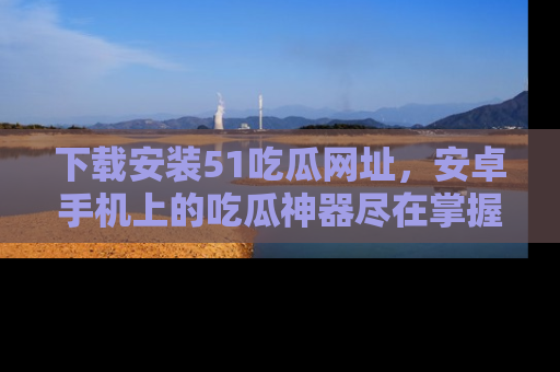 下载安装51吃瓜网址,安卓手机上的吃瓜神器尽在掌握