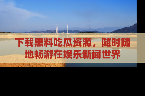 下载黑料吃瓜资源,随时随地畅游在娱乐新闻世界