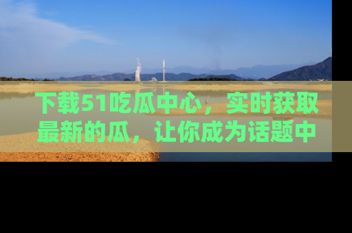 下载51吃瓜中心,实时获取最新的瓜,让你成为话题中心的焦点!