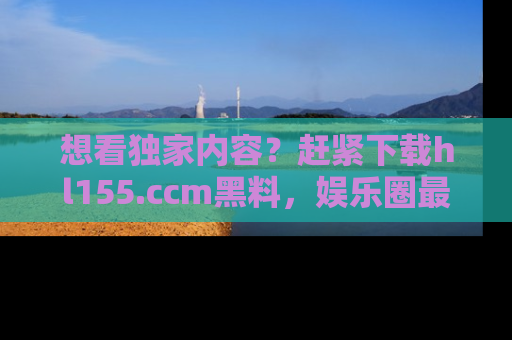 想看独家内容?赶紧下载hl155.ccm黑料,娱乐圈最劲爆的新闻一手掌握!