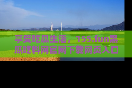 享受吃瓜生活,155.fun黑瓜吃料网官网下载网页入口全解析