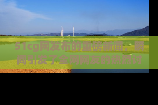 51cg网发布的重磅新闻，瞬间引发了全网网友的热烈讨论！
