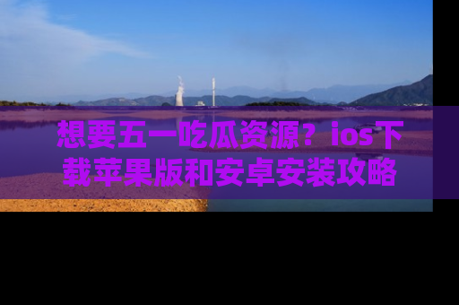 想要五一吃瓜资源?ios下载苹果版和安卓安装攻略