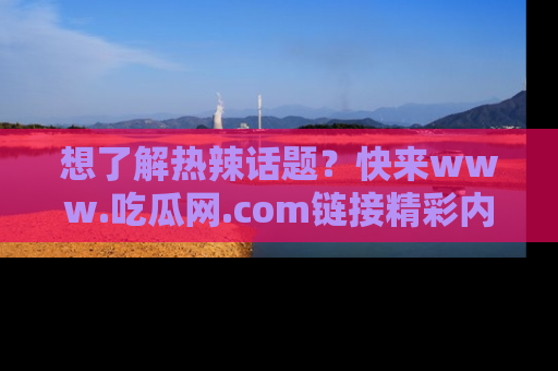 想了解热辣话题?快来www.吃瓜网.com链接精彩内容!