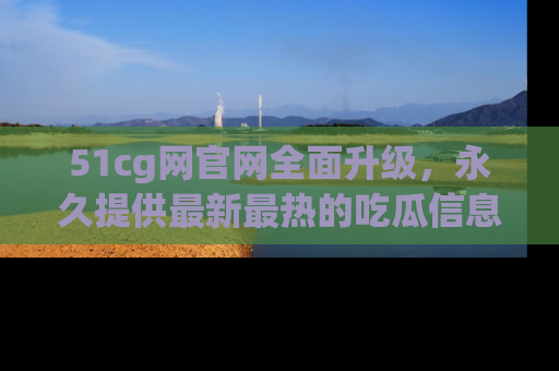 51cg网官网全面升级，永久提供最新最热的吃瓜信息，助你永远走在潮流前端！