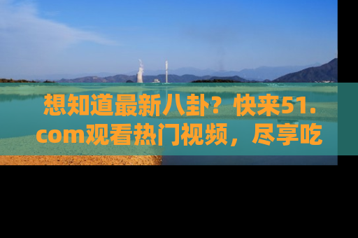 想知道最新八卦?快来51.com观看热门视频,尽享吃瓜乐趣!