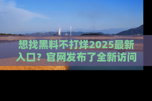 想找黑料不打烊2025最新入口?官网发布了全新访问指南!