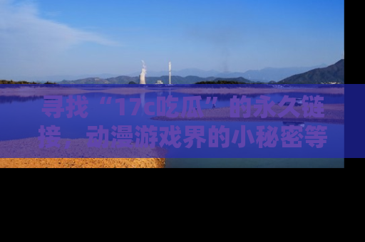 寻找“17c吃瓜”的永久链接,动漫游戏界的小秘密等你来揭秘!