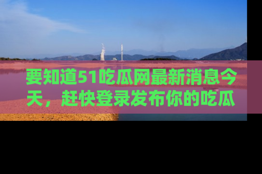 要知道51吃瓜网最新消息今天,赶快登录发布你的吃瓜体验吧!