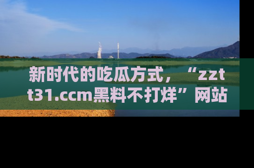 新时代的吃瓜方式,“zztt31.ccm黑料不打烊”网站为iOS用户带来惊喜